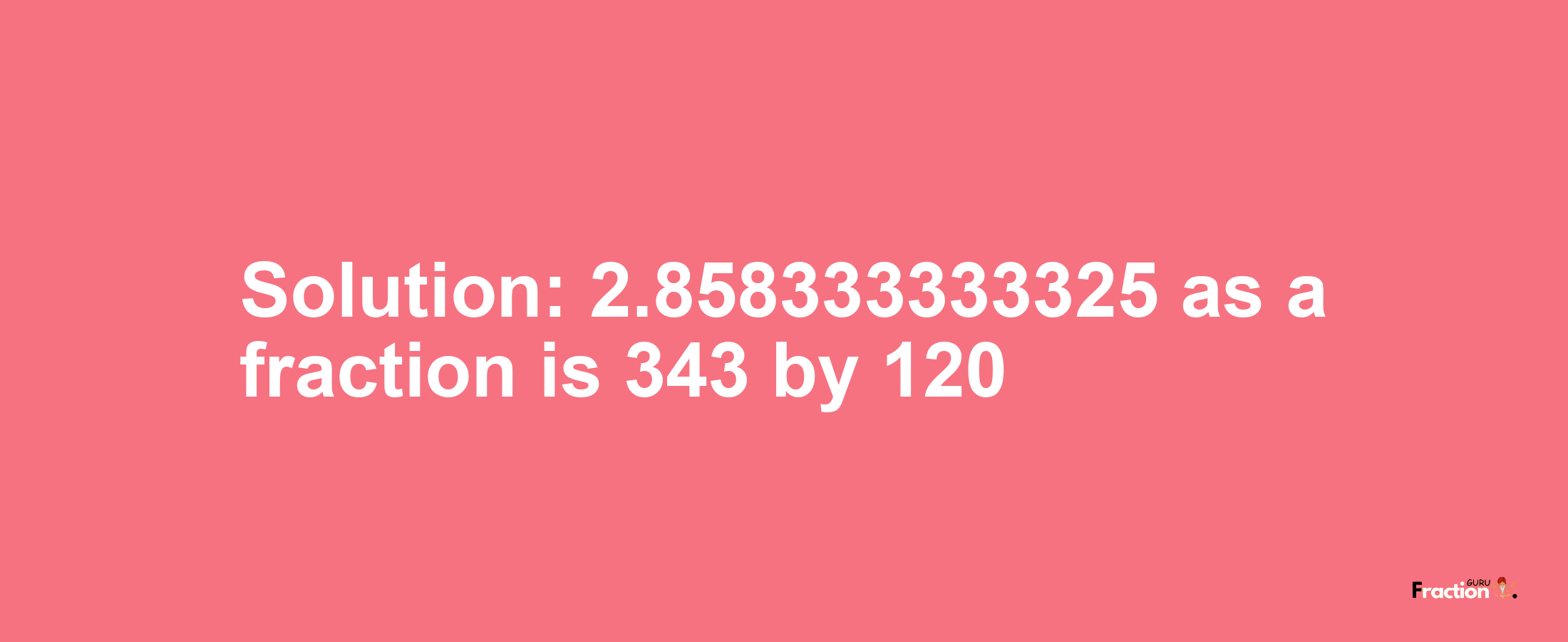 Solution:2.858333333325 as a fraction is 343/120
